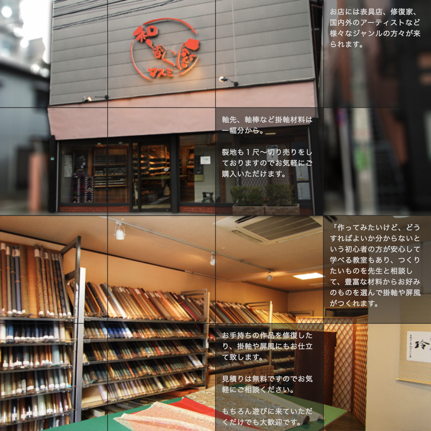 お店には表具店、修復家、国内外のアーティストなど様々なジャンルの方々が来られます。軸先、軸棒など掛軸材料は一幅分から。裂地も１尺～切り売りをしておりますのでお気軽にご購入いただけます。「作ってみたいけど、どうすればよいか分からないという初心者の方が安心して学べる教室もあり、つくりたいものを先生と相談して、豊富な材料からお好みのものを選んで掛軸や屏風がつくれます。お手持ちの作品を修復したり、掛軸や屏風にもお仕立て致します。見積りは無料ですのでお気軽にご相談ください。もちろん遊びに来ていただくだけでも大歓迎です。